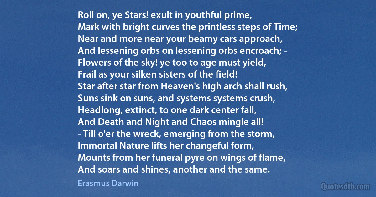 Roll on, ye Stars! exult in youthful prime,
Mark with bright curves the printless steps of Time;
Near and more near your beamy cars approach,
And lessening orbs on lessening orbs encroach; -
Flowers of the sky! ye too to age must yield,
Frail as your silken sisters of the field!
Star after star from Heaven's high arch shall rush,
Suns sink on suns, and systems systems crush,
Headlong, extinct, to one dark center fall,
And Death and Night and Chaos mingle all!
- Till o'er the wreck, emerging from the storm,
Immortal Nature lifts her changeful form,
Mounts from her funeral pyre on wings of flame,
And soars and shines, another and the same. (Erasmus Darwin)