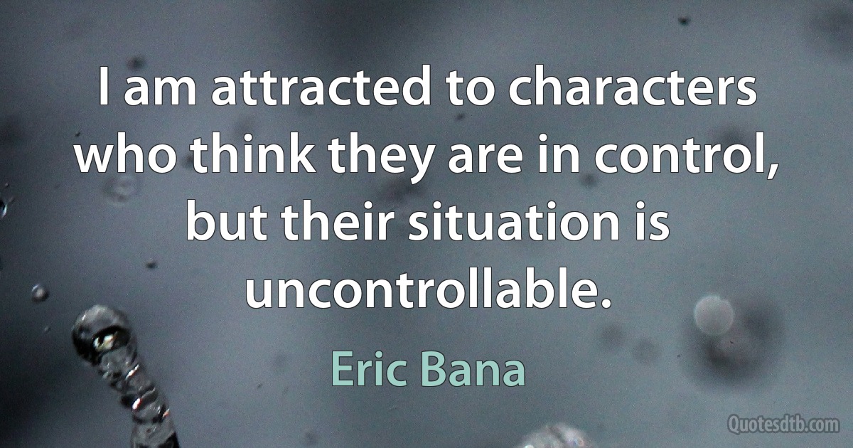 I am attracted to characters who think they are in control, but their situation is uncontrollable. (Eric Bana)