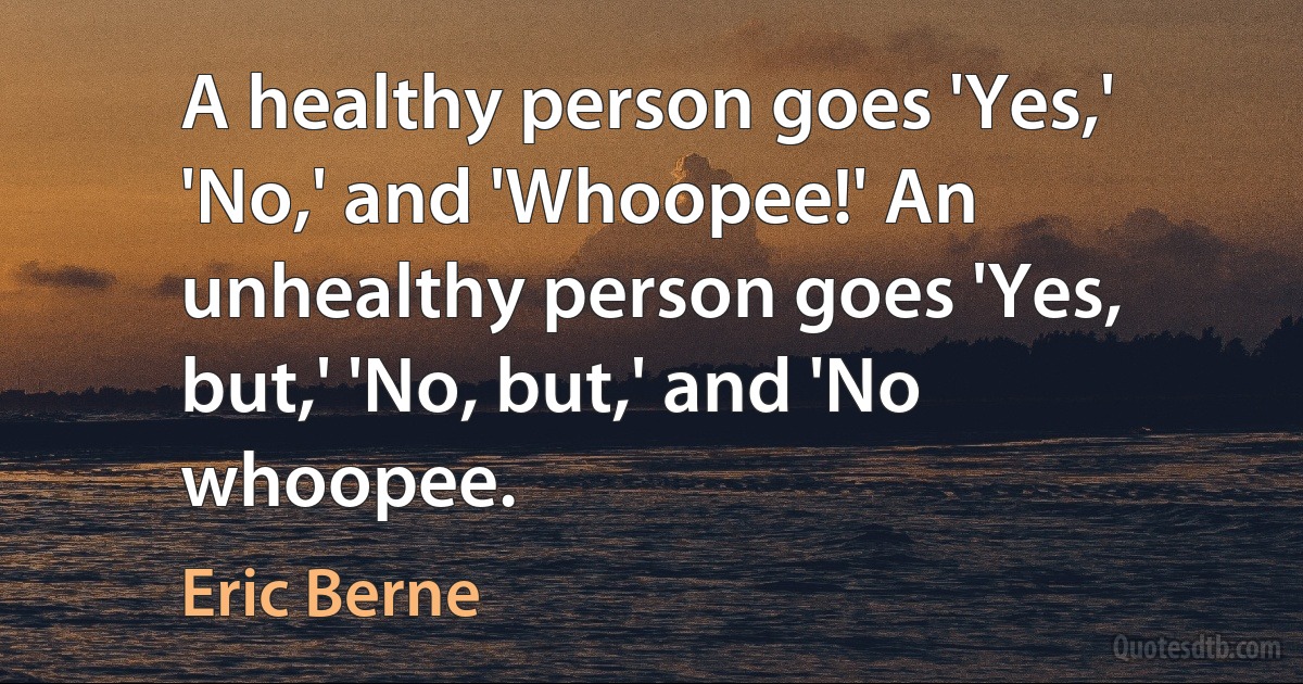 A healthy person goes 'Yes,' 'No,' and 'Whoopee!' An unhealthy person goes 'Yes, but,' 'No, but,' and 'No whoopee. (Eric Berne)