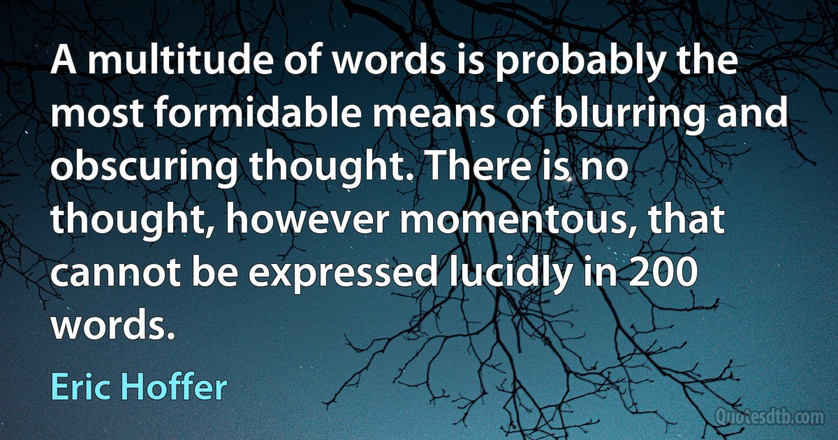 A multitude of words is probably the most formidable means of blurring and obscuring thought. There is no thought, however momentous, that cannot be expressed lucidly in 200 words. (Eric Hoffer)