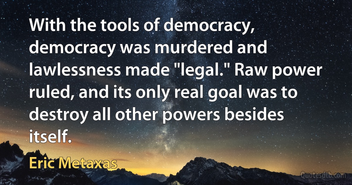 With the tools of democracy, democracy was murdered and lawlessness made "legal." Raw power ruled, and its only real goal was to destroy all other powers besides itself. (Eric Metaxas)