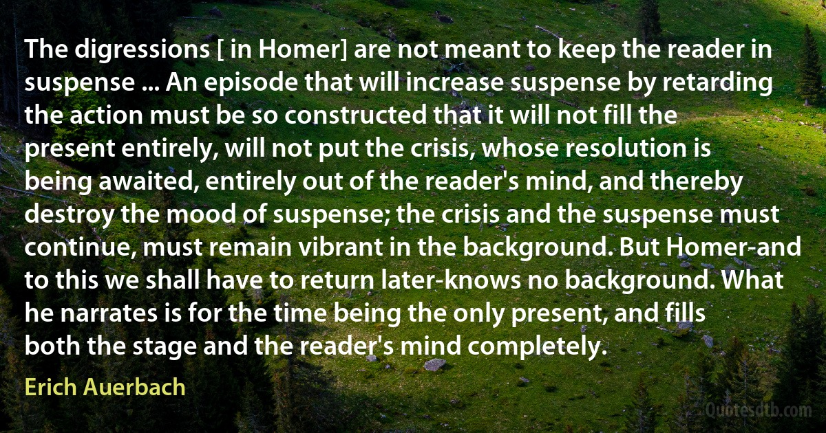 The digressions [ in Homer] are not meant to keep the reader in suspense ... An episode that will increase suspense by retarding the action must be so constructed that it will not fill the present entirely, will not put the crisis, whose resolution is being awaited, entirely out of the reader's mind, and thereby destroy the mood of suspense; the crisis and the suspense must continue, must remain vibrant in the background. But Homer-and to this we shall have to return later-knows no background. What he narrates is for the time being the only present, and fills both the stage and the reader's mind completely. (Erich Auerbach)