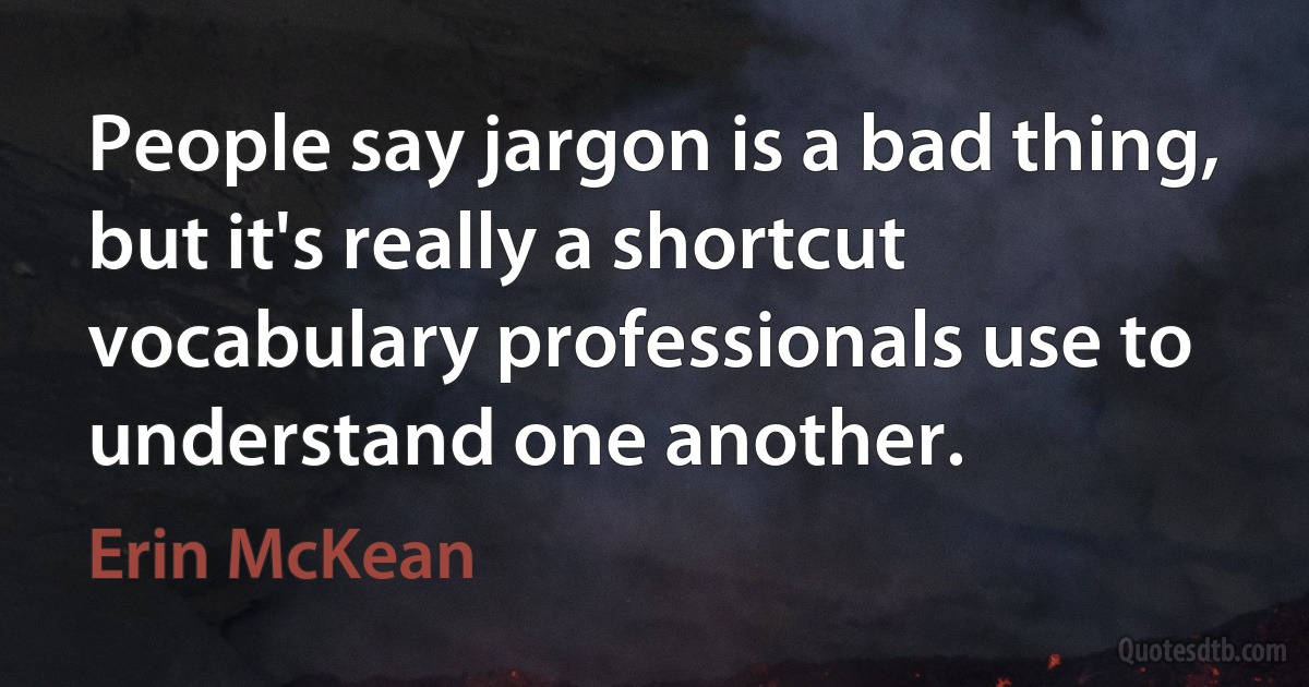 People say jargon is a bad thing, but it's really a shortcut vocabulary professionals use to understand one another. (Erin McKean)