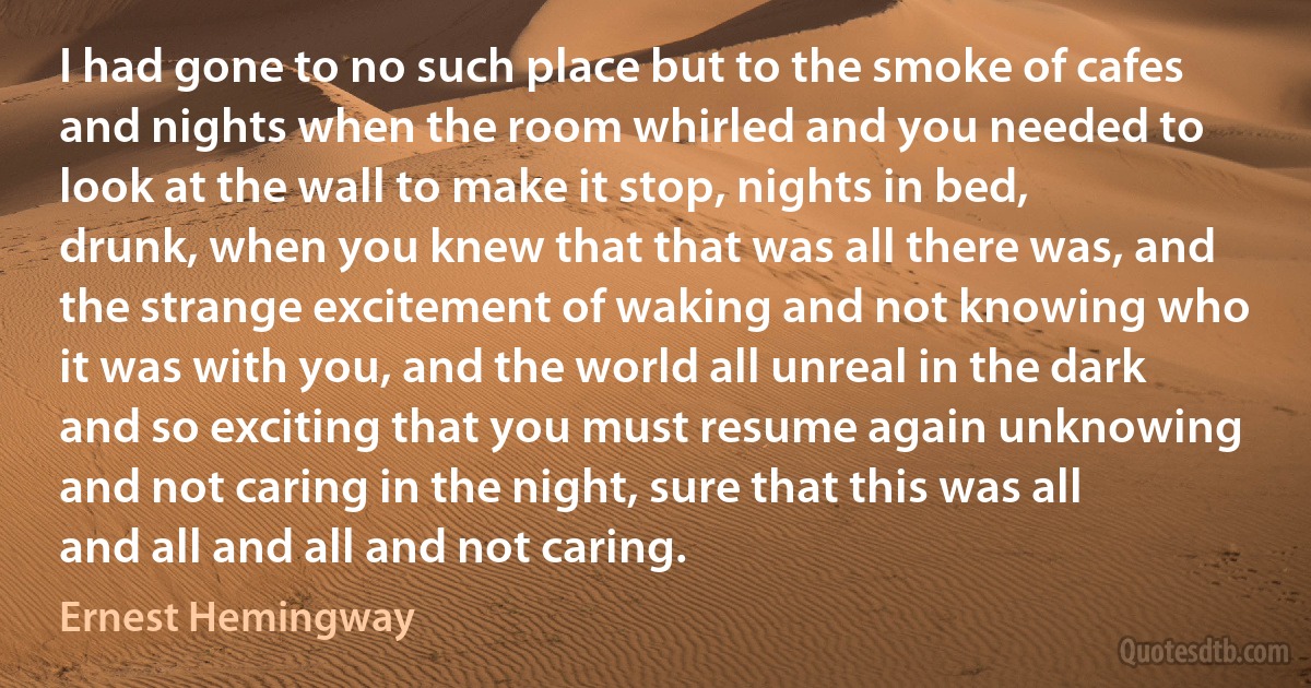 I had gone to no such place but to the smoke of cafes and nights when the room whirled and you needed to look at the wall to make it stop, nights in bed, drunk, when you knew that that was all there was, and the strange excitement of waking and not knowing who it was with you, and the world all unreal in the dark and so exciting that you must resume again unknowing and not caring in the night, sure that this was all and all and all and not caring. (Ernest Hemingway)