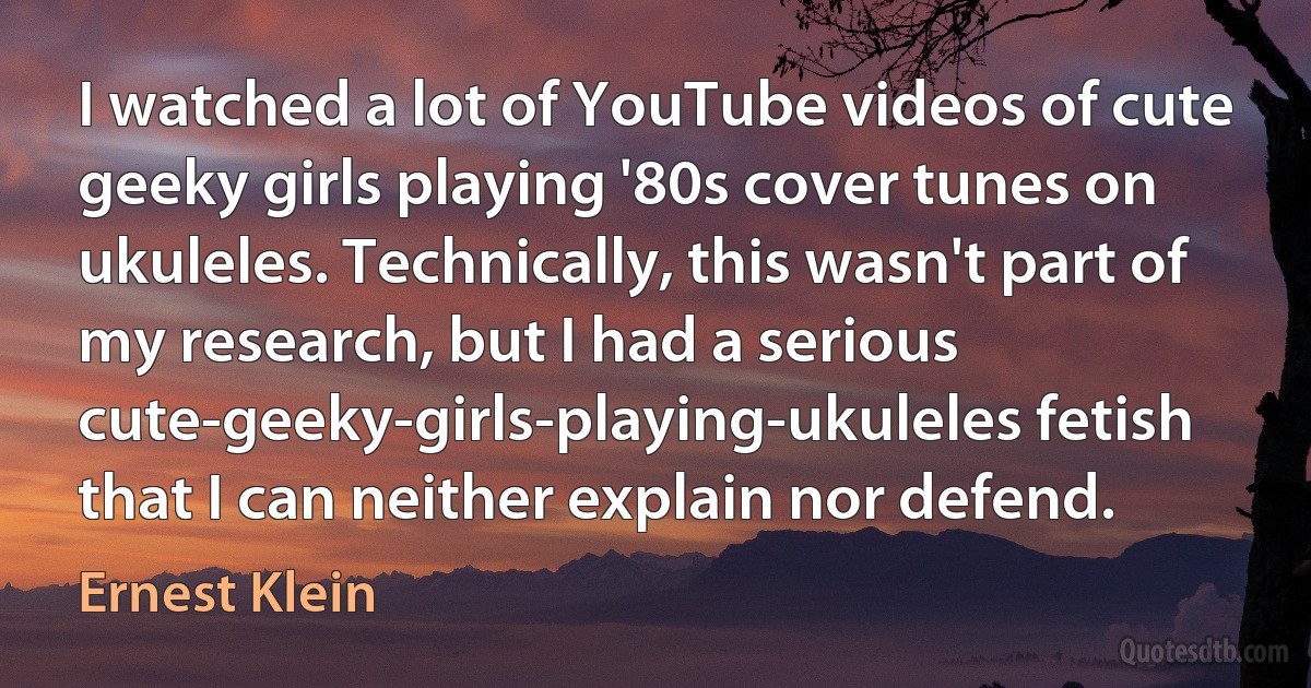 I watched a lot of YouTube videos of cute geeky girls playing '80s cover tunes on ukuleles. Technically, this wasn't part of my research, but I had a serious cute-geeky-girls-playing-ukuleles fetish that I can neither explain nor defend. (Ernest Klein)