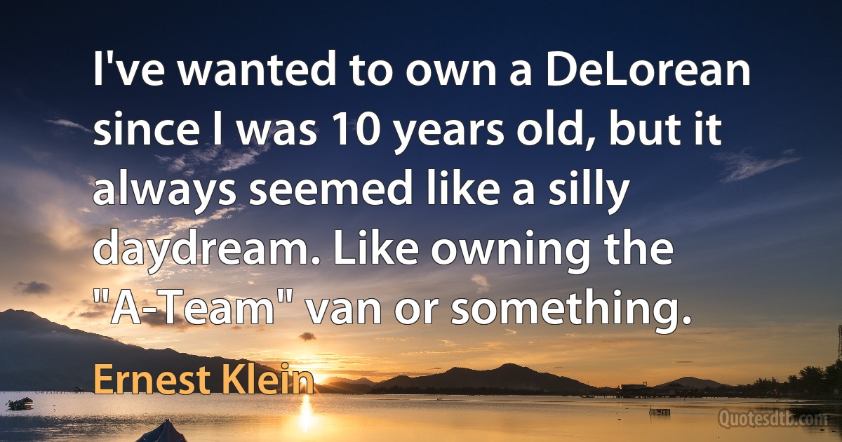 I've wanted to own a DeLorean since I was 10 years old, but it always seemed like a silly daydream. Like owning the "A-Team" van or something. (Ernest Klein)