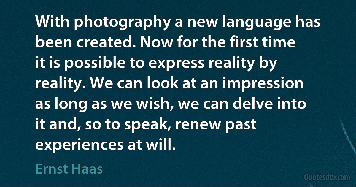 With photography a new language has been created. Now for the first time it is possible to express reality by reality. We can look at an impression as long as we wish, we can delve into it and, so to speak, renew past experiences at will. (Ernst Haas)