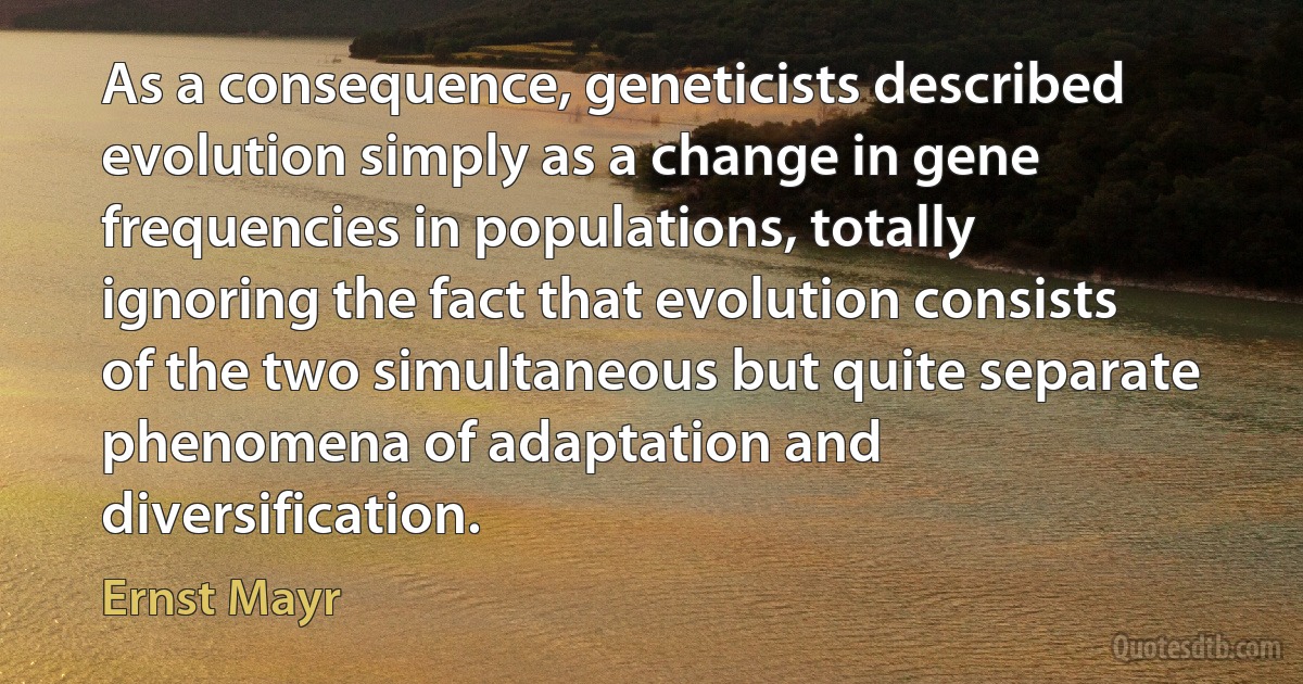 As a consequence, geneticists described evolution simply as a change in gene frequencies in populations, totally ignoring the fact that evolution consists of the two simultaneous but quite separate phenomena of adaptation and diversification. (Ernst Mayr)