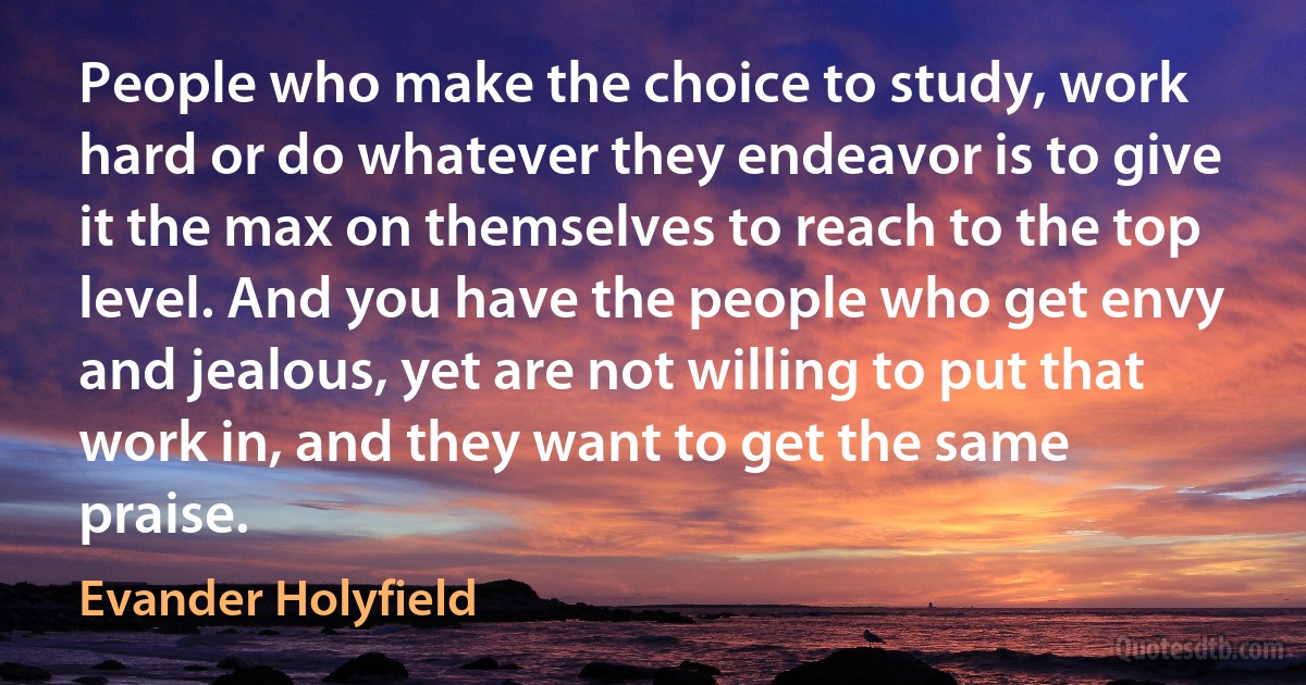 People who make the choice to study, work hard or do whatever they endeavor is to give it the max on themselves to reach to the top level. And you have the people who get envy and jealous, yet are not willing to put that work in, and they want to get the same praise. (Evander Holyfield)