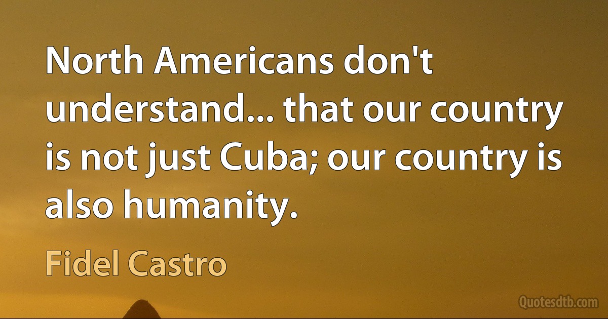 North Americans don't understand... that our country is not just Cuba; our country is also humanity. (Fidel Castro)