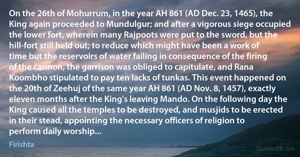 On the 26th of Mohurrum, in the year AH 861 (AD Dec. 23, 1465), the King again proceeded to Mundulgur; and after a vigorous siege occupied the lower fort, wherein many Rajpoots were put to the sword, but the hill-fort still held out; to reduce which might have been a work of time but the reservoirs of water failing in consequence of the firing of the cannon, the garrison was obliged to capitulate, and Rana Koombho stipulated to pay ten lacks of tunkas. This event happened on the 20th of Zeehuj of the same year AH 861 (AD Nov. 8, 1457), exactly eleven months after the King's leaving Mando. On the following day the King caused all the temples to be destroyed, and musjids to be erected in their stead, appointing the necessary officers of religion to perform daily worship... (Firishta)