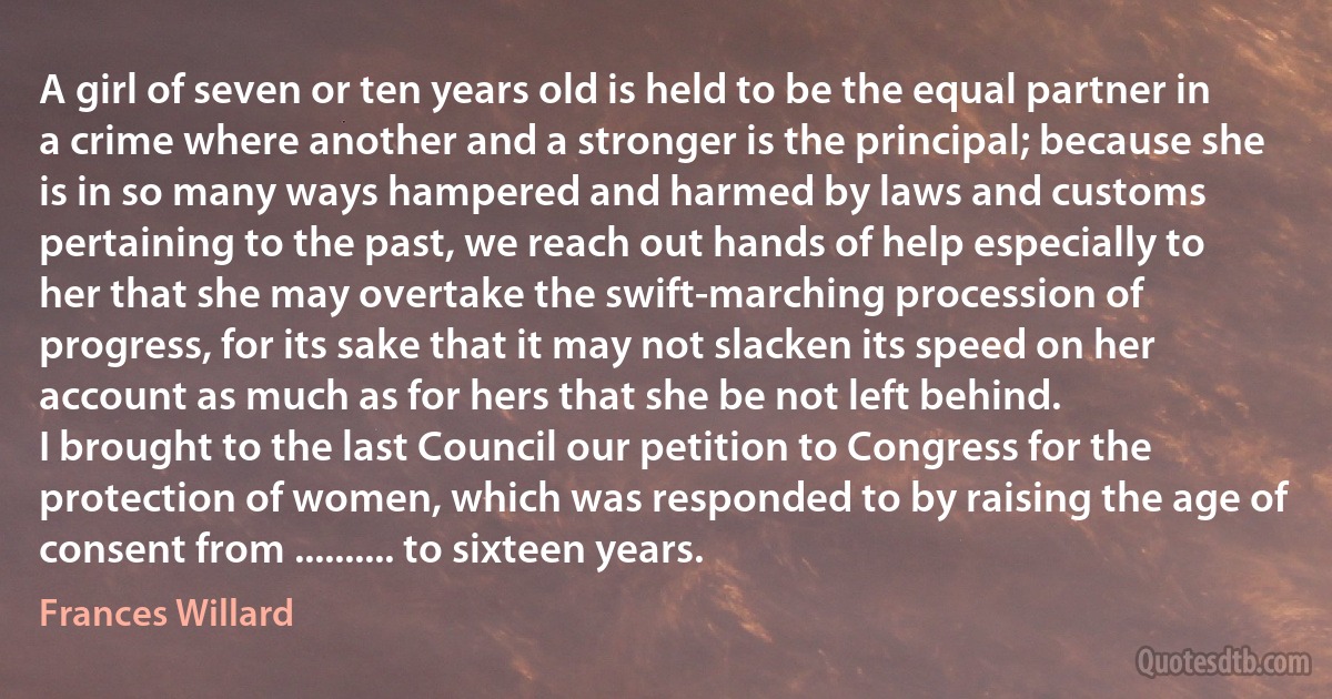 A girl of seven or ten years old is held to be the equal partner in a crime where another and a stronger is the principal; because she is in so many ways hampered and harmed by laws and customs pertaining to the past, we reach out hands of help especially to her that she may overtake the swift-marching procession of progress, for its sake that it may not slacken its speed on her account as much as for hers that she be not left behind.
I brought to the last Council our petition to Congress for the protection of women, which was responded to by raising the age of consent from .......... to sixteen years. (Frances Willard)