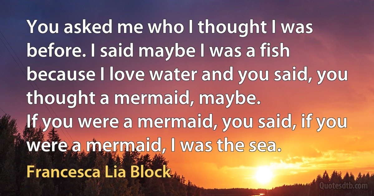 You asked me who I thought I was before. I said maybe I was a fish because I love water and you said, you thought a mermaid, maybe.
If you were a mermaid, you said, if you were a mermaid, I was the sea. (Francesca Lia Block)