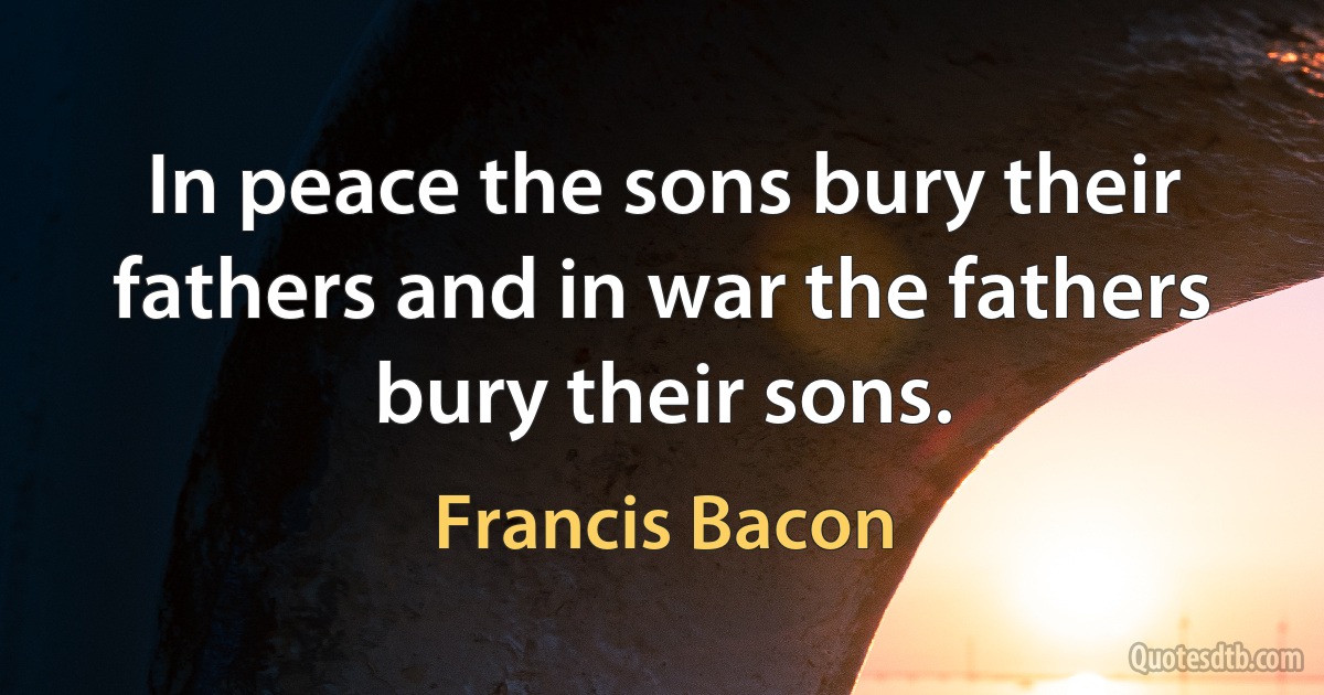 In peace the sons bury their fathers and in war the fathers bury their sons. (Francis Bacon)