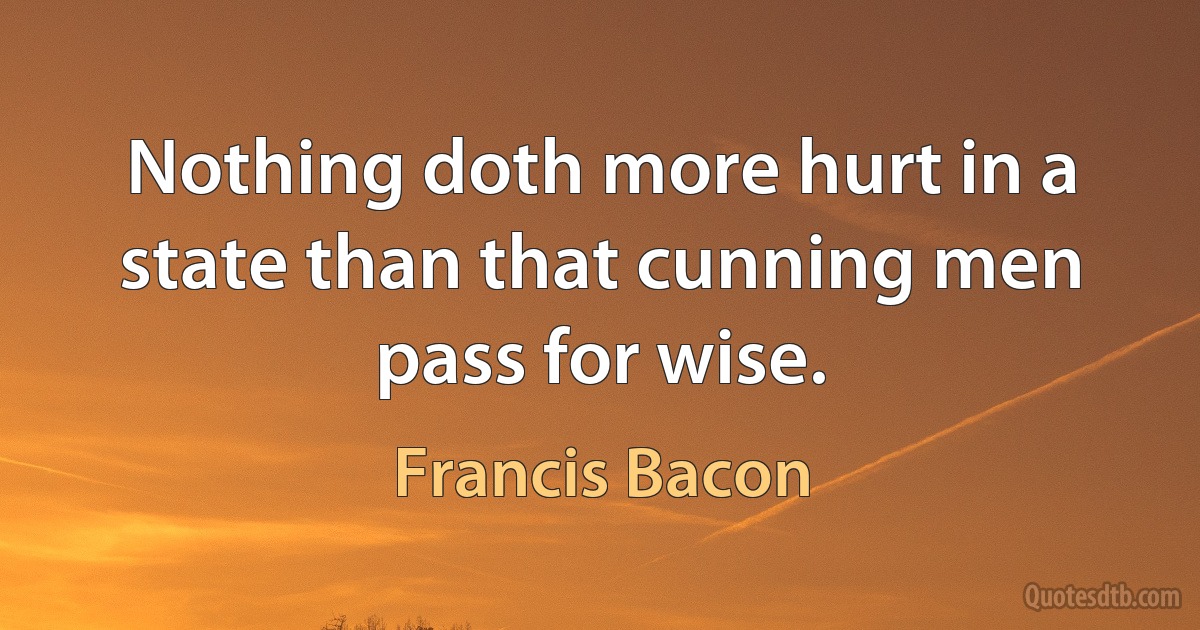 Nothing doth more hurt in a state than that cunning men pass for wise. (Francis Bacon)