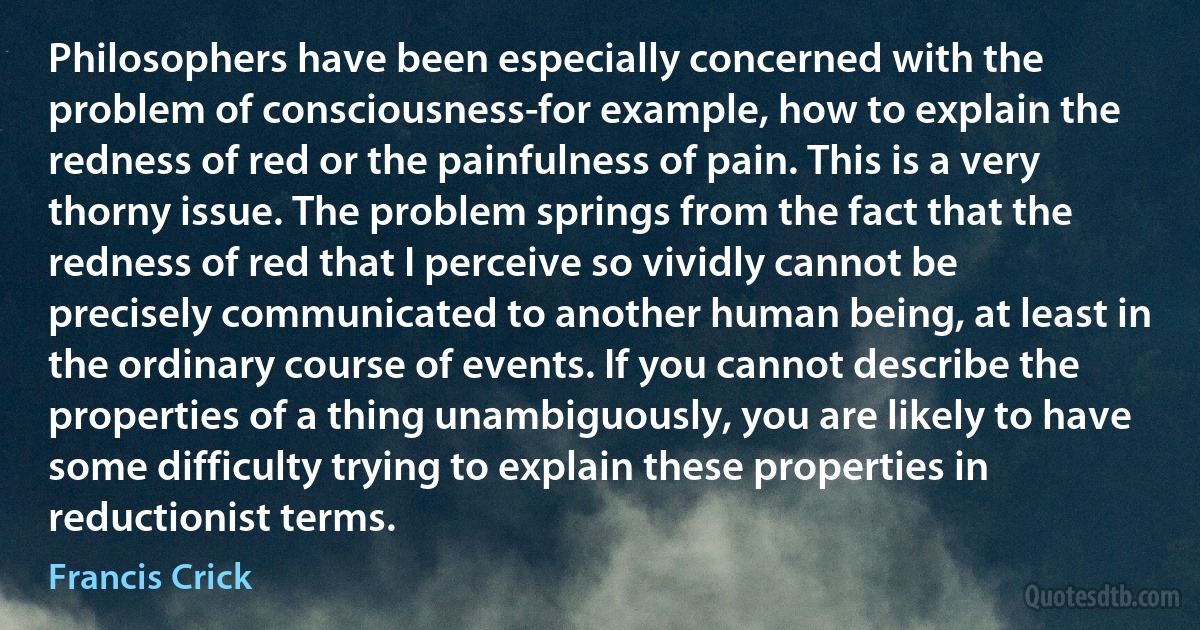 Philosophers have been especially concerned with the problem of consciousness-for example, how to explain the redness of red or the painfulness of pain. This is a very thorny issue. The problem springs from the fact that the redness of red that I perceive so vividly cannot be precisely communicated to another human being, at least in the ordinary course of events. If you cannot describe the properties of a thing unambiguously, you are likely to have some difficulty trying to explain these properties in reductionist terms. (Francis Crick)