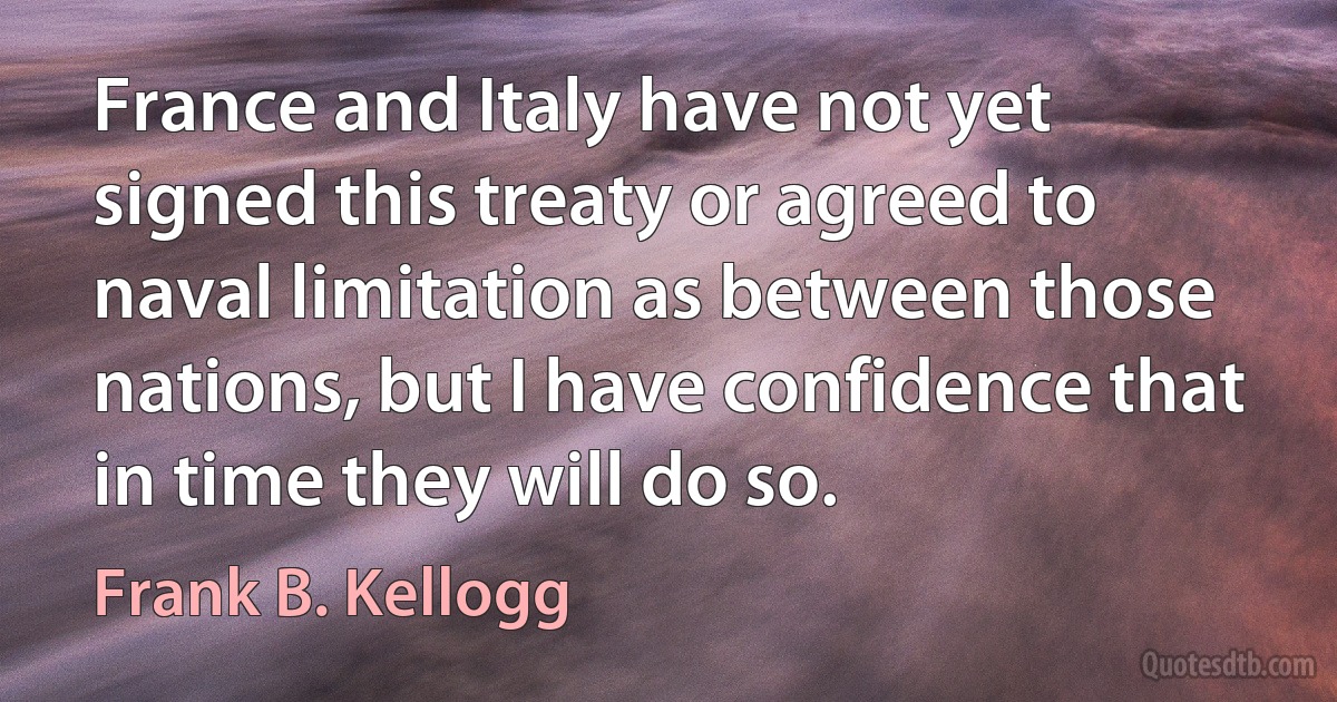 France and Italy have not yet signed this treaty or agreed to naval limitation as between those nations, but I have confidence that in time they will do so. (Frank B. Kellogg)