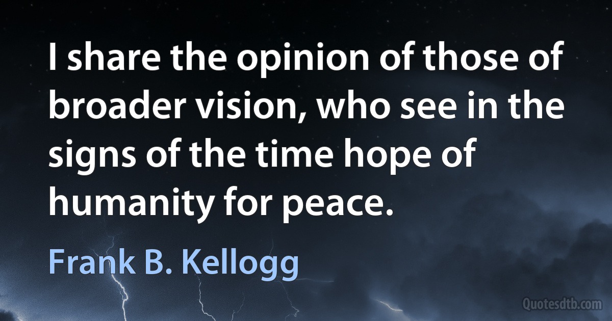 I share the opinion of those of broader vision, who see in the signs of the time hope of humanity for peace. (Frank B. Kellogg)