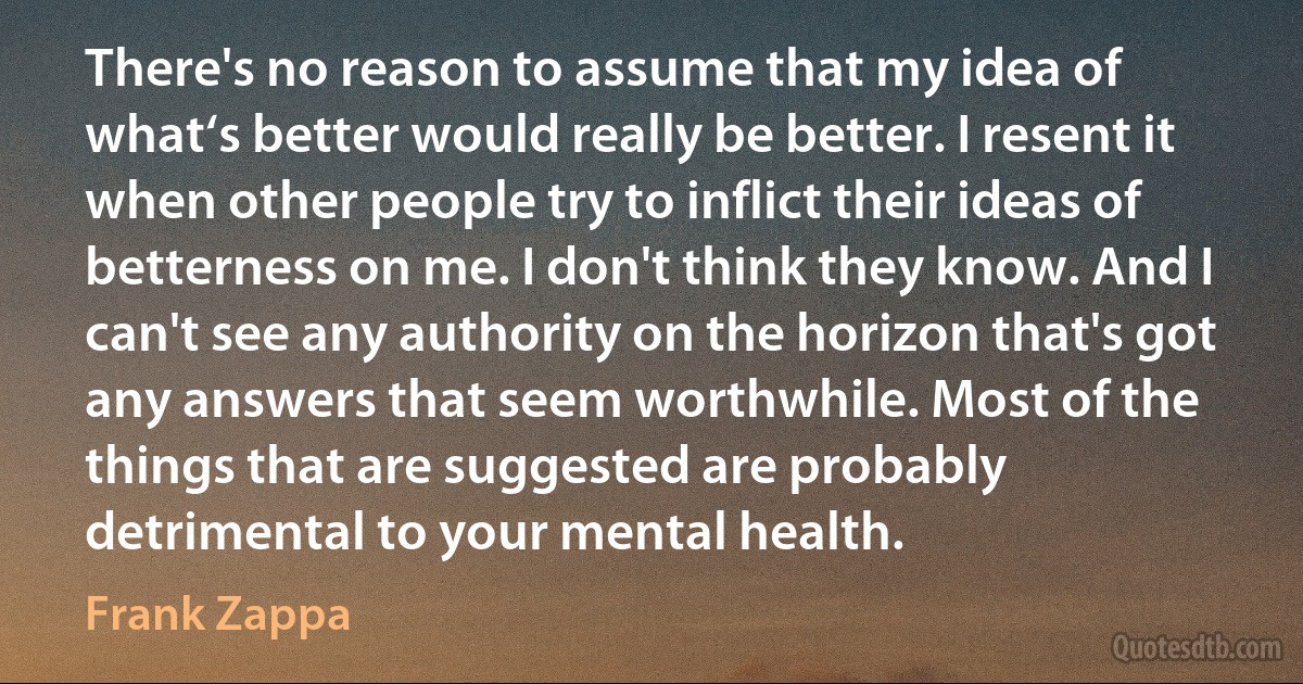 There's no reason to assume that my idea of what‘s better would really be better. I resent it when other people try to inflict their ideas of betterness on me. I don't think they know. And I can't see any authority on the horizon that's got any answers that seem worthwhile. Most of the things that are suggested are probably detrimental to your mental health. (Frank Zappa)