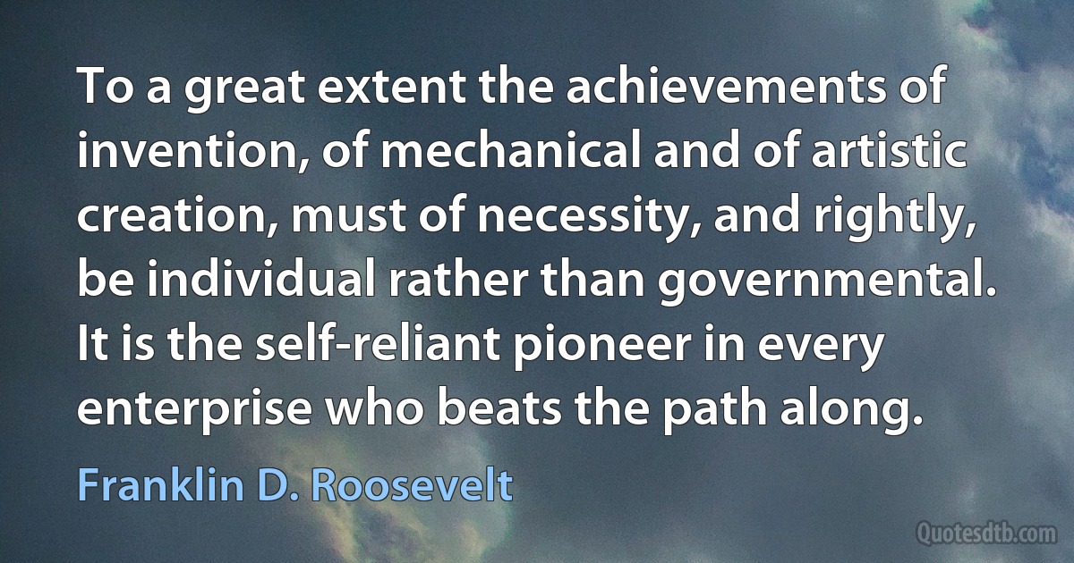 To a great extent the achievements of invention, of mechanical and of artistic creation, must of necessity, and rightly, be individual rather than governmental. It is the self-reliant pioneer in every enterprise who beats the path along. (Franklin D. Roosevelt)