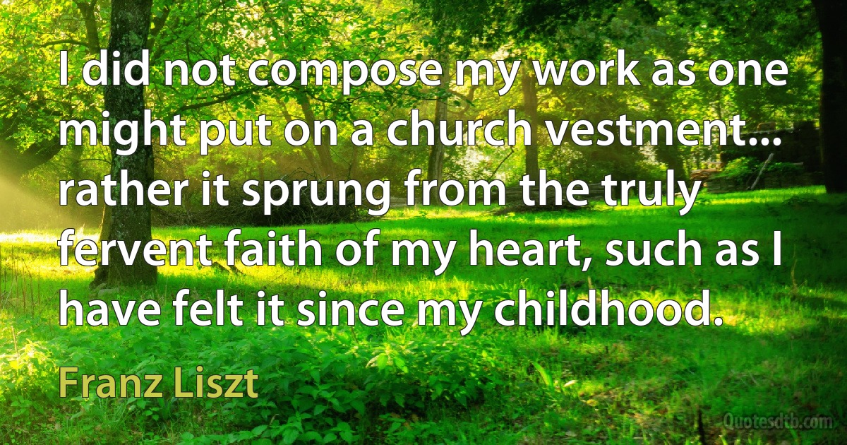 I did not compose my work as one might put on a church vestment... rather it sprung from the truly fervent faith of my heart, such as I have felt it since my childhood. (Franz Liszt)