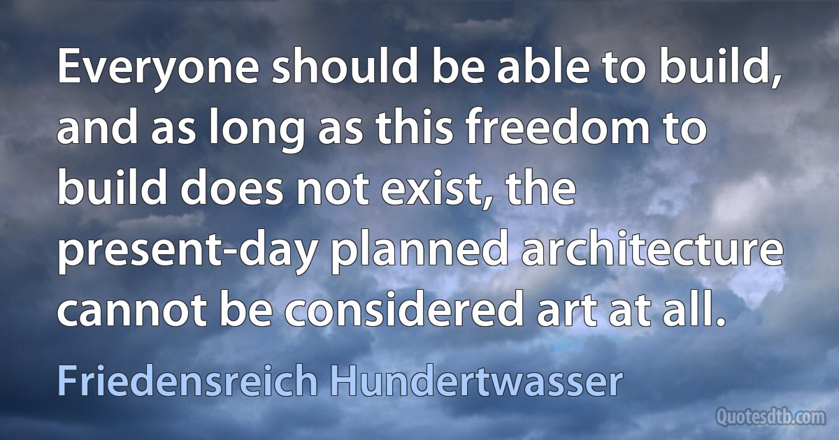 Everyone should be able to build, and as long as this freedom to build does not exist, the present-day planned architecture cannot be considered art at all. (Friedensreich Hundertwasser)