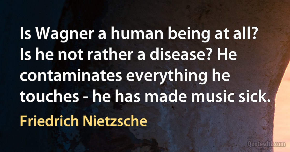 Is Wagner a human being at all? Is he not rather a disease? He contaminates everything he touches - he has made music sick. (Friedrich Nietzsche)