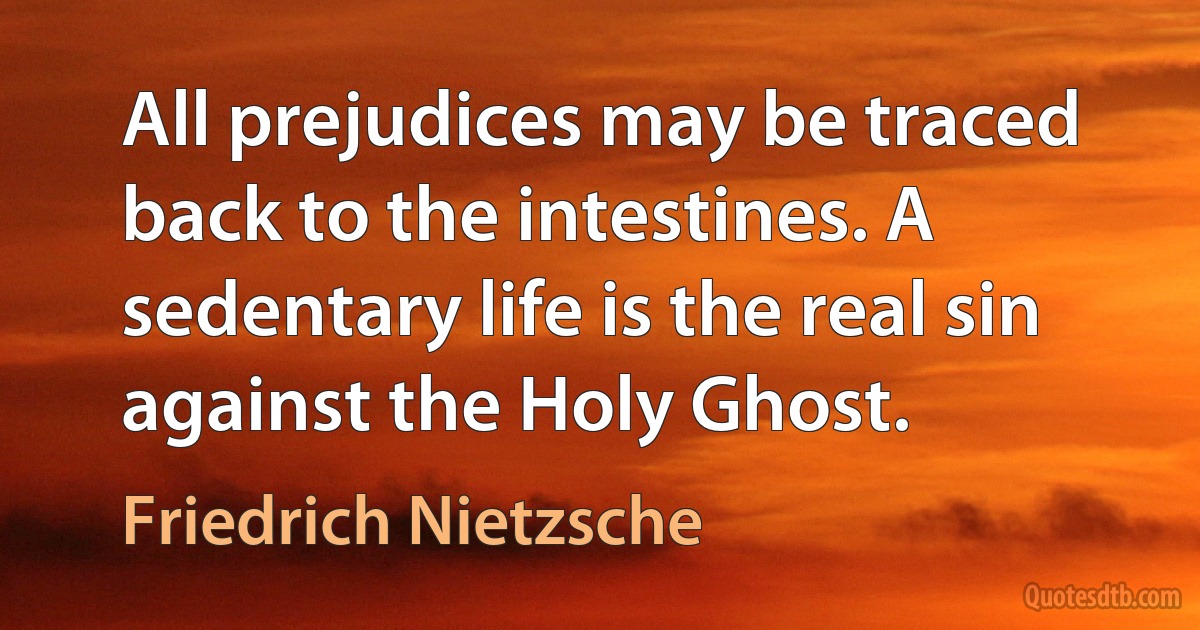 All prejudices may be traced back to the intestines. A sedentary life is the real sin against the Holy Ghost. (Friedrich Nietzsche)