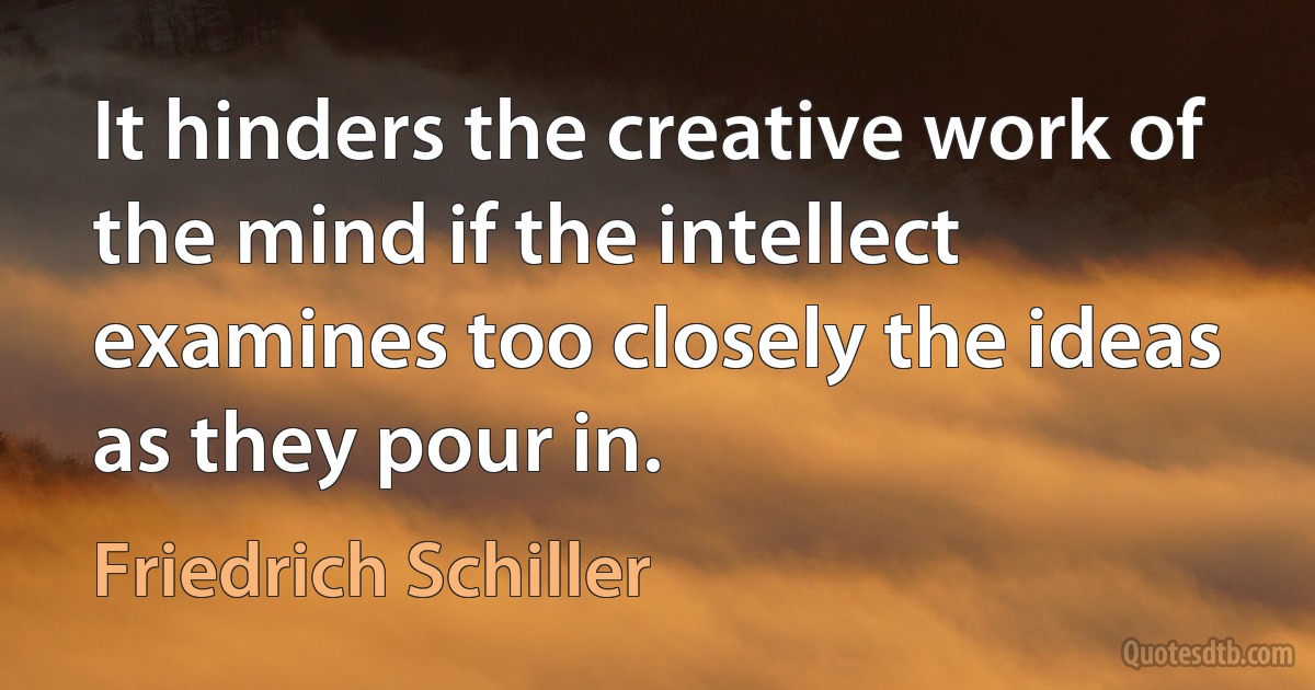 It hinders the creative work of the mind if the intellect examines too closely the ideas as they pour in. (Friedrich Schiller)