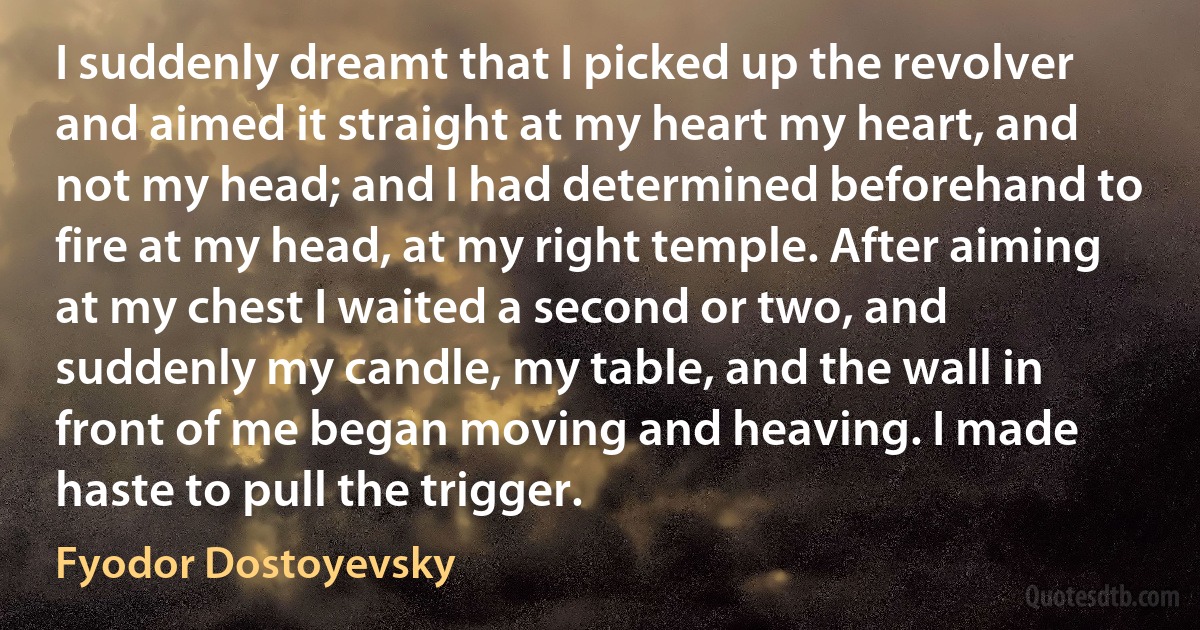 I suddenly dreamt that I picked up the revolver and aimed it straight at my heart my heart, and not my head; and I had determined beforehand to fire at my head, at my right temple. After aiming at my chest I waited a second or two, and suddenly my candle, my table, and the wall in front of me began moving and heaving. I made haste to pull the trigger. (Fyodor Dostoyevsky)