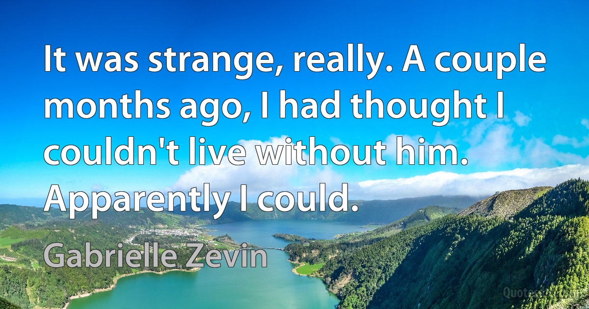 It was strange, really. A couple months ago, I had thought I couldn't live without him. Apparently I could. (Gabrielle Zevin)