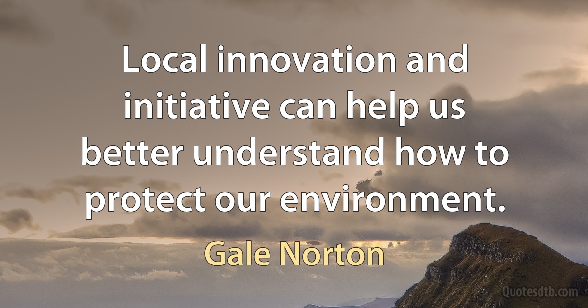 Local innovation and initiative can help us better understand how to protect our environment. (Gale Norton)