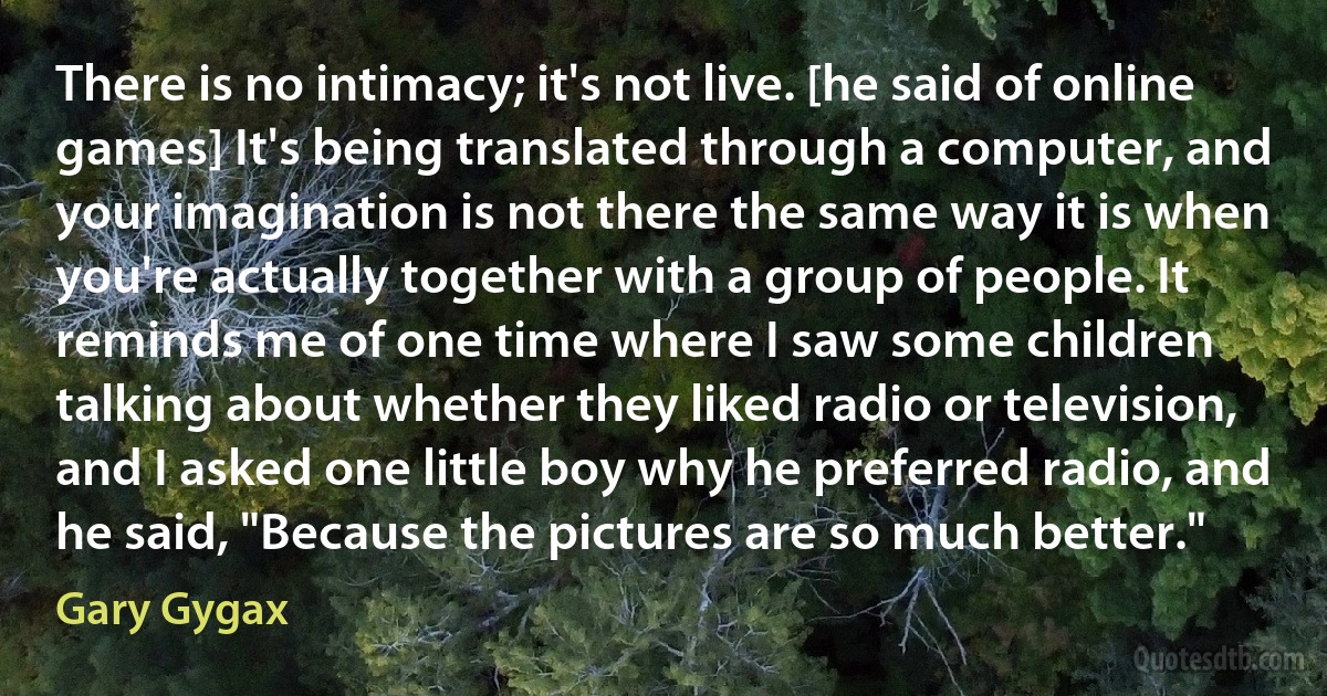 There is no intimacy; it's not live. [he said of online games] It's being translated through a computer, and your imagination is not there the same way it is when you're actually together with a group of people. It reminds me of one time where I saw some children talking about whether they liked radio or television, and I asked one little boy why he preferred radio, and he said, "Because the pictures are so much better." (Gary Gygax)