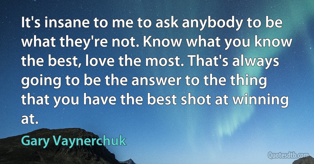 It's insane to me to ask anybody to be what they're not. Know what you know the best, love the most. That's always going to be the answer to the thing that you have the best shot at winning at. (Gary Vaynerchuk)