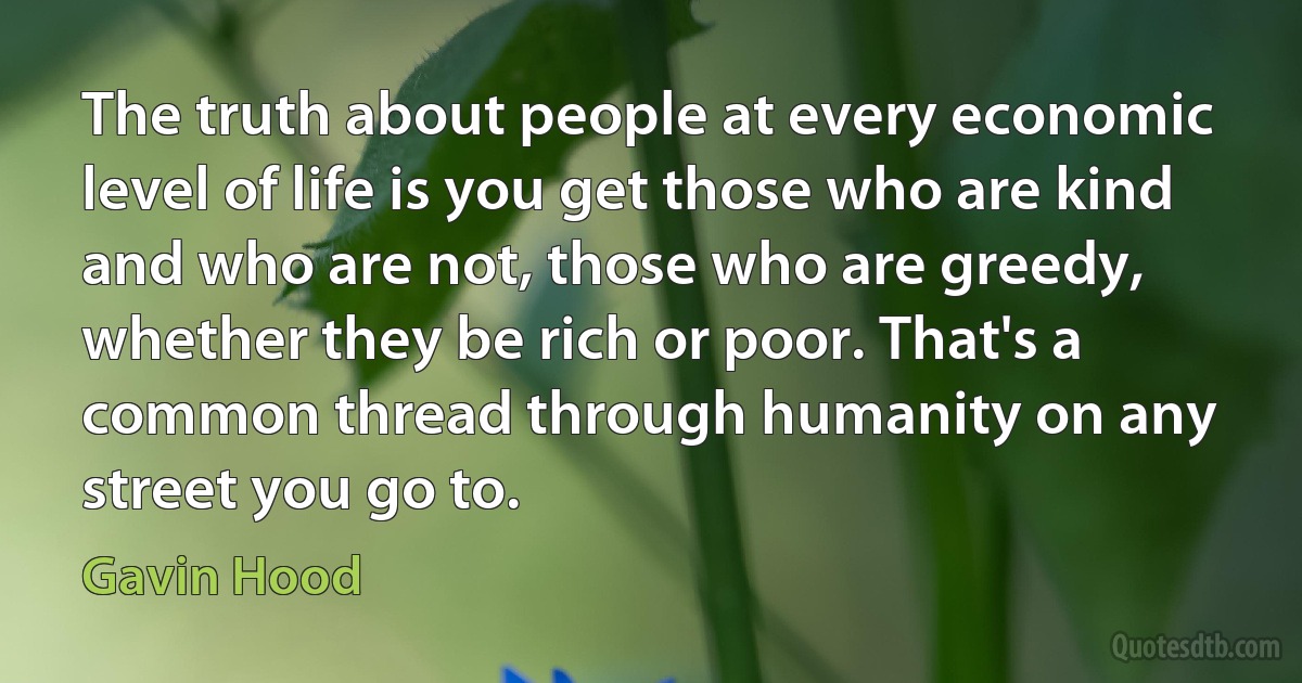 The truth about people at every economic level of life is you get those who are kind and who are not, those who are greedy, whether they be rich or poor. That's a common thread through humanity on any street you go to. (Gavin Hood)