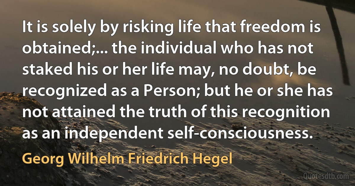 It is solely by risking life that freedom is obtained;... the individual who has not staked his or her life may, no doubt, be recognized as a Person; but he or she has not attained the truth of this recognition as an independent self-consciousness. (Georg Wilhelm Friedrich Hegel)