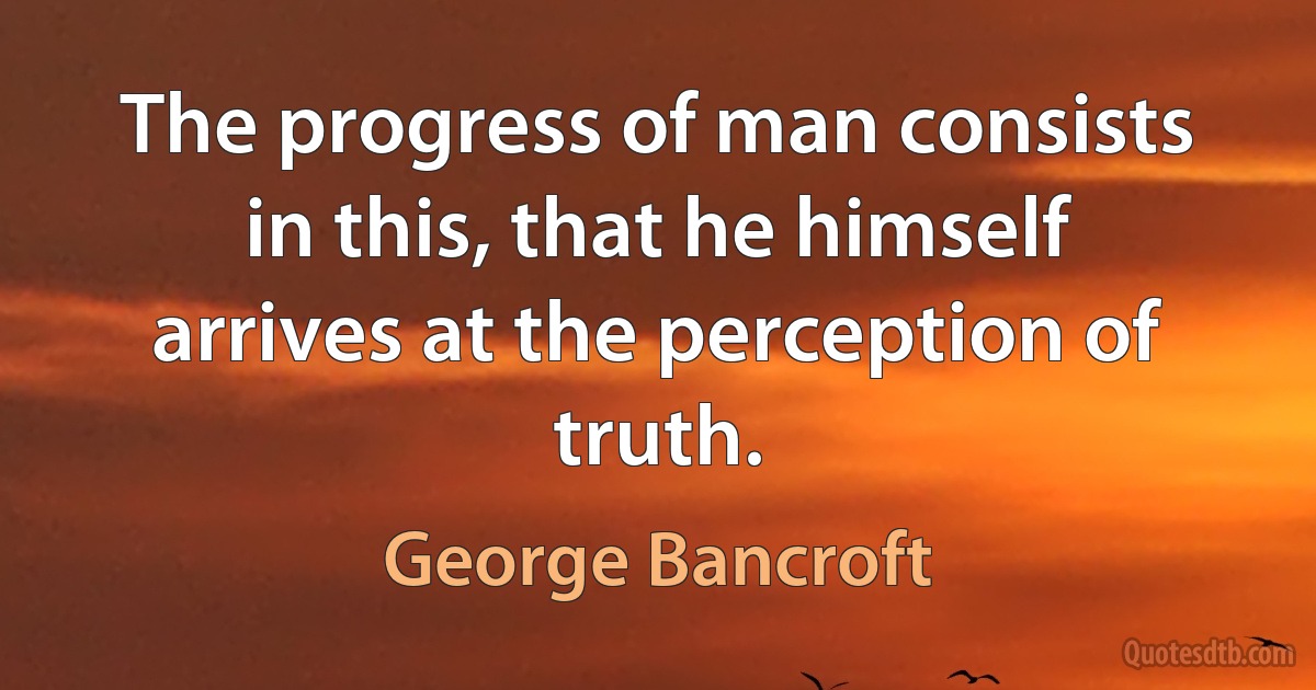 The progress of man consists in this, that he himself arrives at the perception of truth. (George Bancroft)