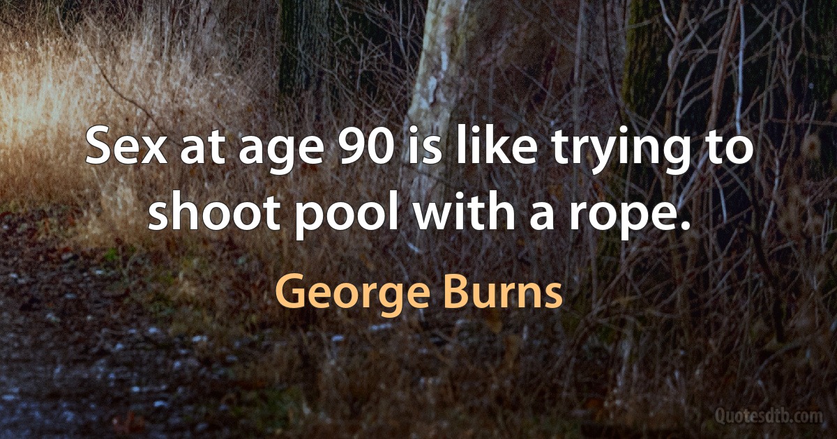 Sex at age 90 is like trying to shoot pool with a rope. (George Burns)