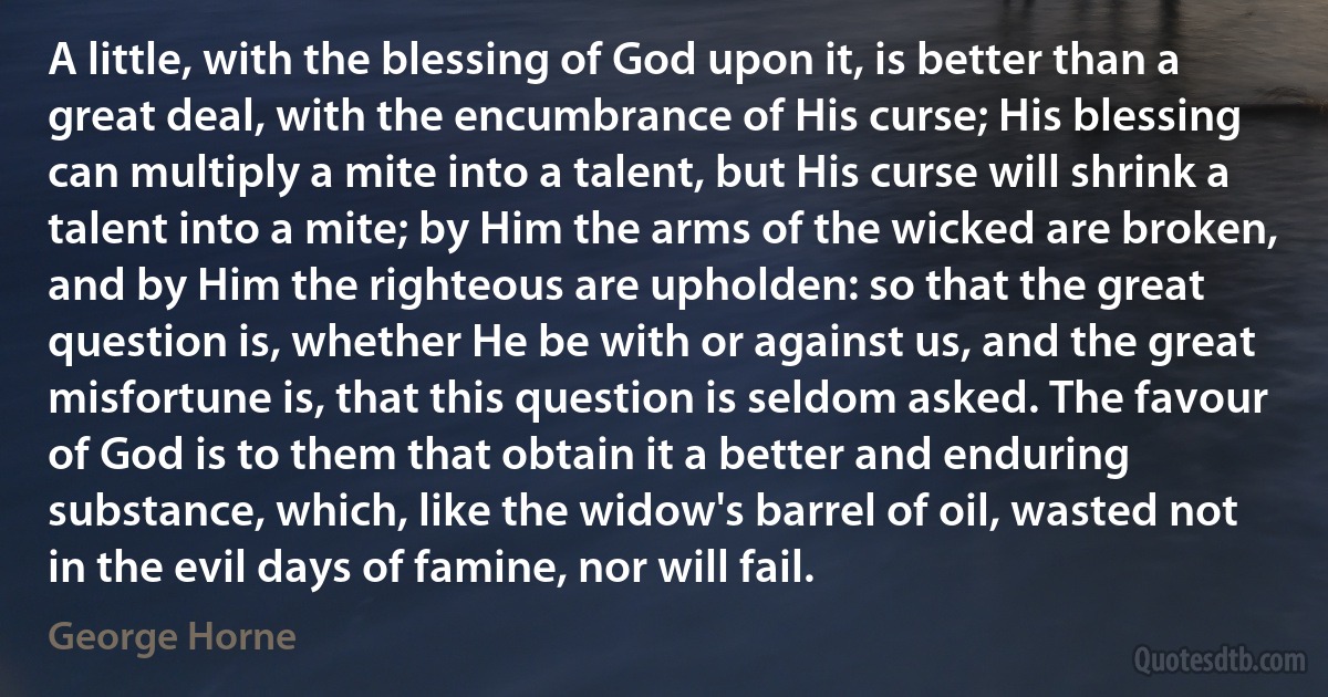 A little, with the blessing of God upon it, is better than a great deal, with the encumbrance of His curse; His blessing can multiply a mite into a talent, but His curse will shrink a talent into a mite; by Him the arms of the wicked are broken, and by Him the righteous are upholden: so that the great question is, whether He be with or against us, and the great misfortune is, that this question is seldom asked. The favour of God is to them that obtain it a better and enduring substance, which, like the widow's barrel of oil, wasted not in the evil days of famine, nor will fail. (George Horne)