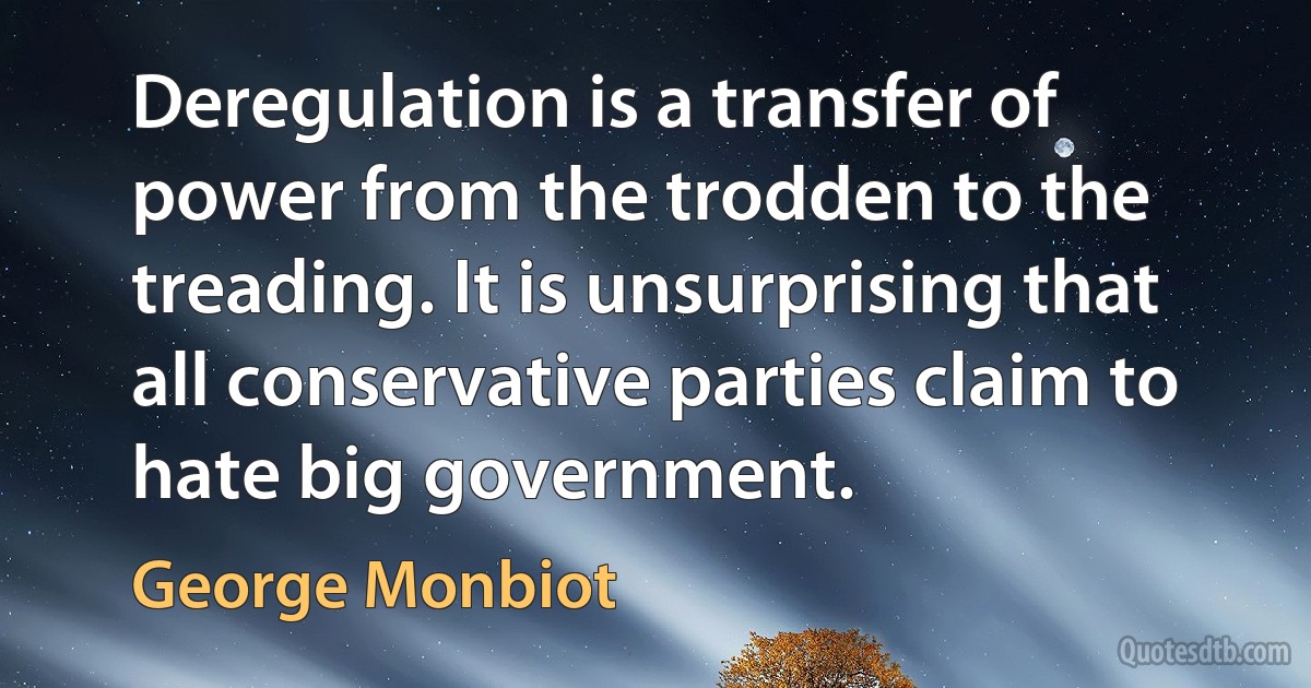 Deregulation is a transfer of power from the trodden to the treading. It is unsurprising that all conservative parties claim to hate big government. (George Monbiot)