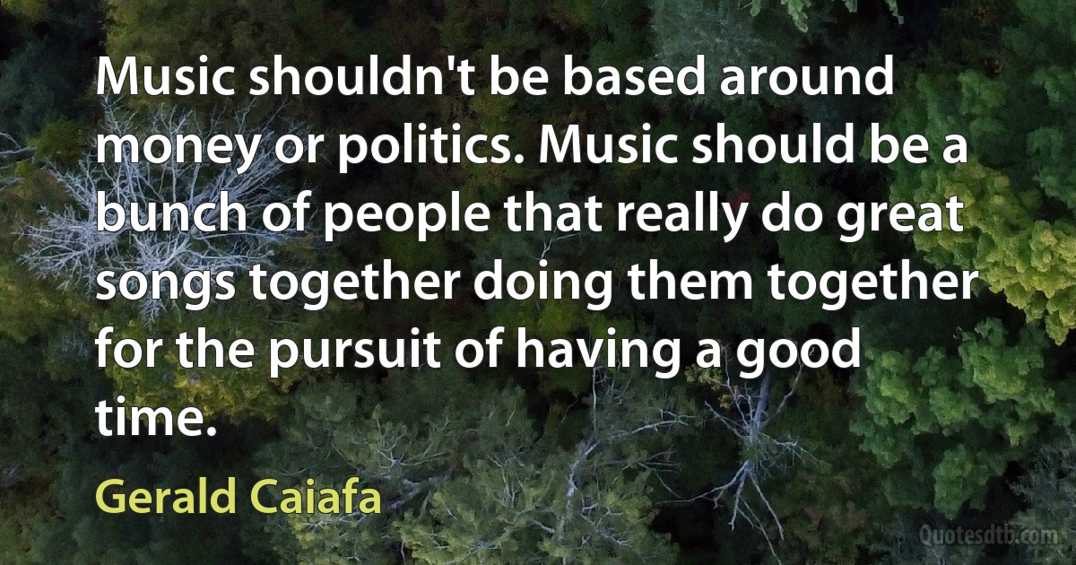 Music shouldn't be based around money or politics. Music should be a bunch of people that really do great songs together doing them together for the pursuit of having a good time. (Gerald Caiafa)