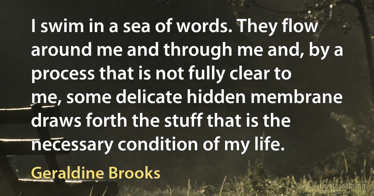 I swim in a sea of words. They flow around me and through me and, by a process that is not fully clear to me, some delicate hidden membrane draws forth the stuff that is the necessary condition of my life. (Geraldine Brooks)