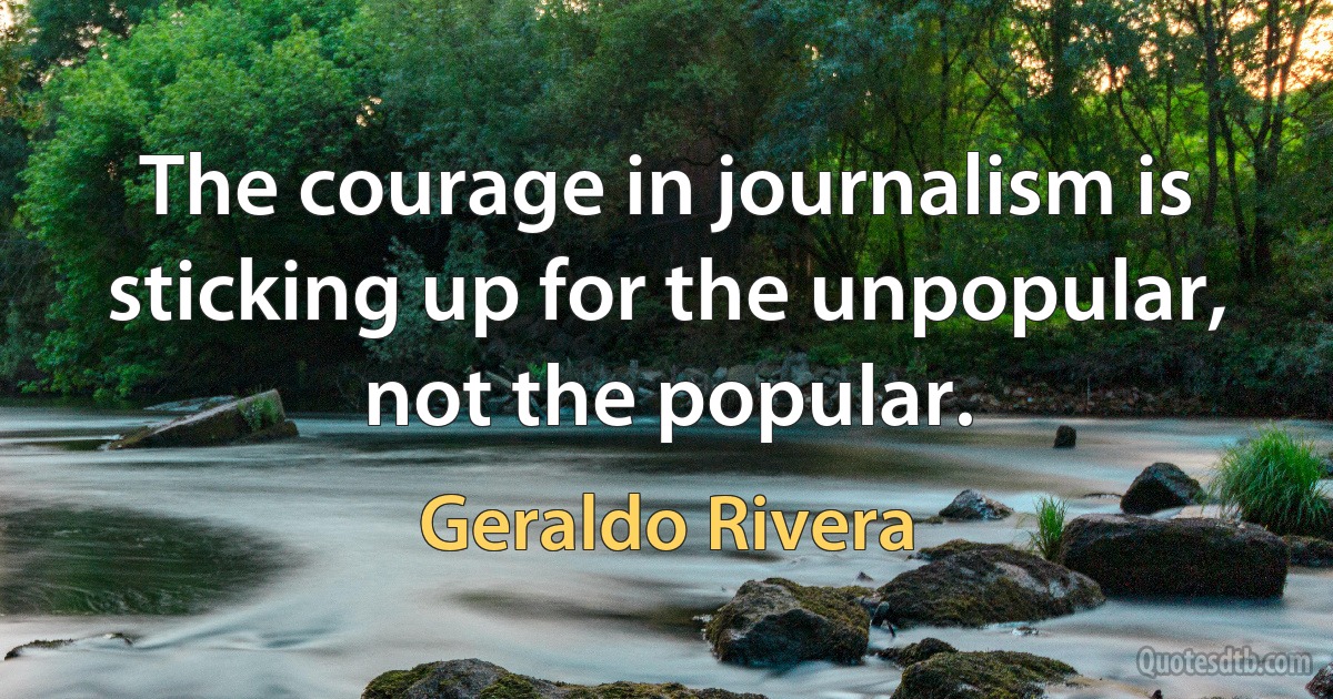 The courage in journalism is sticking up for the unpopular, not the popular. (Geraldo Rivera)