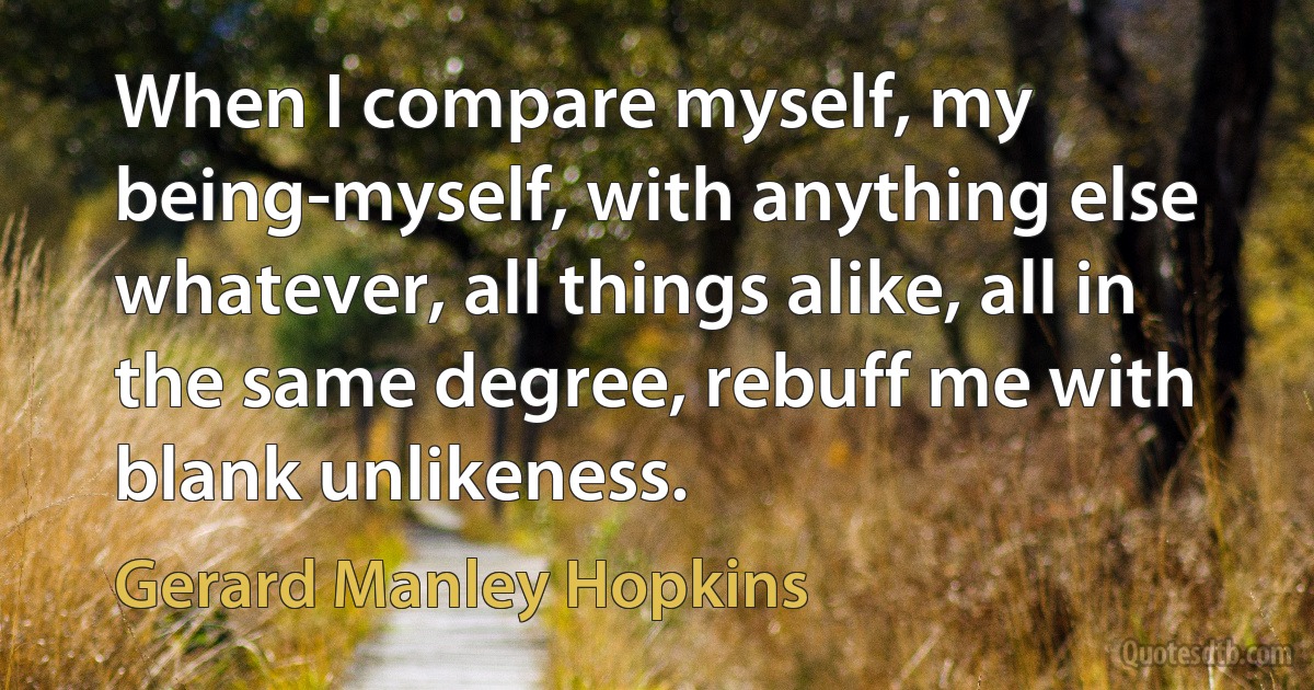 When I compare myself, my being-myself, with anything else whatever, all things alike, all in the same degree, rebuff me with blank unlikeness. (Gerard Manley Hopkins)