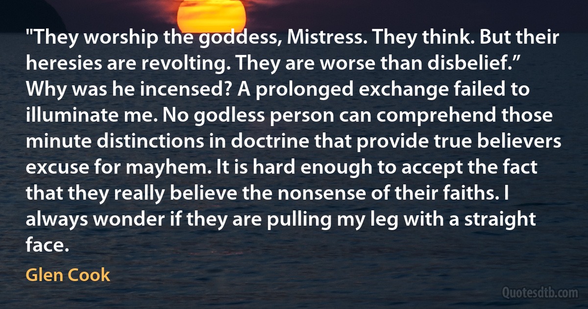 "They worship the goddess, Mistress. They think. But their heresies are revolting. They are worse than disbelief.”
Why was he incensed? A prolonged exchange failed to illuminate me. No godless person can comprehend those minute distinctions in doctrine that provide true believers excuse for mayhem. It is hard enough to accept the fact that they really believe the nonsense of their faiths. I always wonder if they are pulling my leg with a straight face. (Glen Cook)