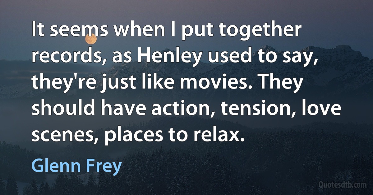 It seems when I put together records, as Henley used to say, they're just like movies. They should have action, tension, love scenes, places to relax. (Glenn Frey)