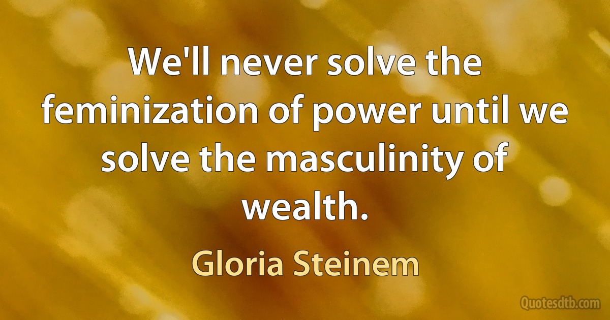 We'll never solve the feminization of power until we solve the masculinity of wealth. (Gloria Steinem)