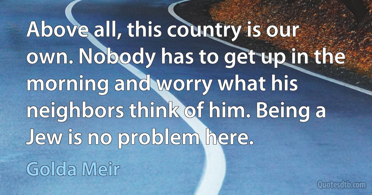 Above all, this country is our own. Nobody has to get up in the morning and worry what his neighbors think of him. Being a Jew is no problem here. (Golda Meir)