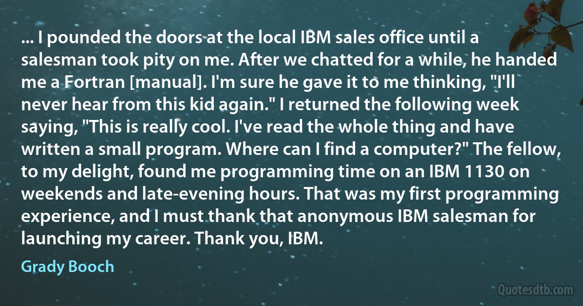 ... I pounded the doors at the local IBM sales office until a salesman took pity on me. After we chatted for a while, he handed me a Fortran [manual]. I'm sure he gave it to me thinking, "I'll never hear from this kid again." I returned the following week saying, "This is really cool. I've read the whole thing and have written a small program. Where can I find a computer?" The fellow, to my delight, found me programming time on an IBM 1130 on weekends and late-evening hours. That was my first programming experience, and I must thank that anonymous IBM salesman for launching my career. Thank you, IBM. (Grady Booch)