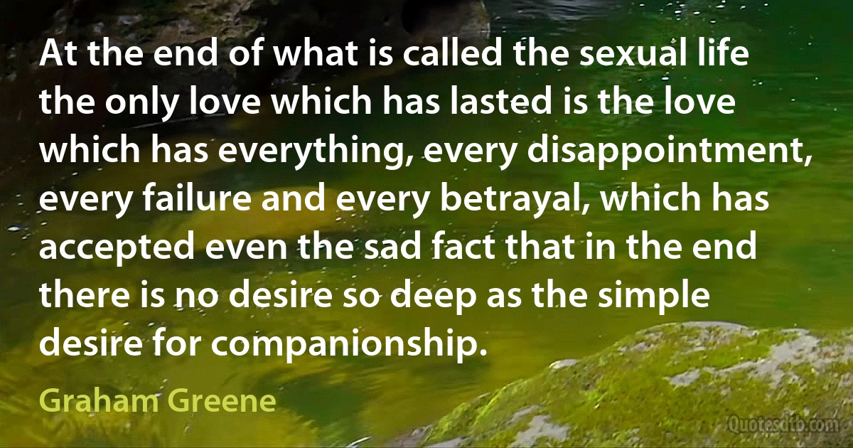 At the end of what is called the sexual life the only love which has lasted is the love which has everything, every disappointment, every failure and every betrayal, which has accepted even the sad fact that in the end there is no desire so deep as the simple desire for companionship. (Graham Greene)